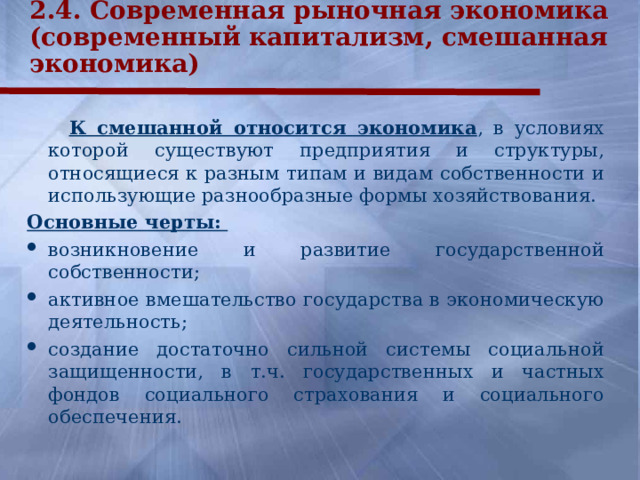 2.4. Современная рыночная экономика (современный капитализм, смешанная экономика)   К смешанной относится экономика , в условиях которой существуют предприятия и структуры, относящиеся к разным типам и видам собственности и использующие разнообразные формы хозяйствования. Основные черты: