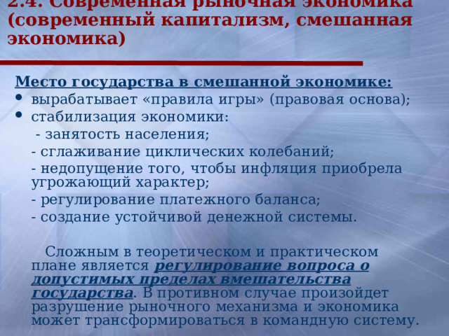 2.4. Современная рыночная экономика (современный капитализм, смешанная экономика) Место государства в смешанной экономике: вырабатывает «правила игры» (правовая основа); стабилизация экономики:   - занятость населения;  - сглаживание циклических колебаний;  - недопущение того, чтобы инфляция приобрела угрожающий характер;  - регулирование платежного баланса;  - создание устойчивой денежной системы.   Сложным в теоретическом и практическом плане является регулирование вопроса о допустимых пределах вмешательства государства . В противном случае произойдет разрушение рыночного механизма и экономика может трансформироваться в командную систему.