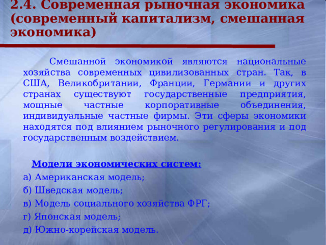 2.4. Современная рыночная экономика (современный капитализм, смешанная экономика)   Смешанной экономикой являются национальные хозяйства современных цивилизованных стран. Так, в США, Великобритании, Франции, Германии и других странах существуют государственные предприятия, мощные частные корпоративные объединения, индивидуальные частные фирмы. Эти сферы экономики находятся под влиянием рыночного регулирования и под государственным воздействием.   Модели экономических систем:   а) Американская модель;  б) Шведская модель;  в) Модель социального хозяйства ФРГ;  г) Японская модель;  д) Южно-корейская модель.