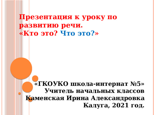 Презентация к уроку по развитию речи. «Кто это? Что это? »       «ГКОУКО школа-интернат №5» Учитель начальных классов Каменская Ирина Александровка Калуга, 2021 год.