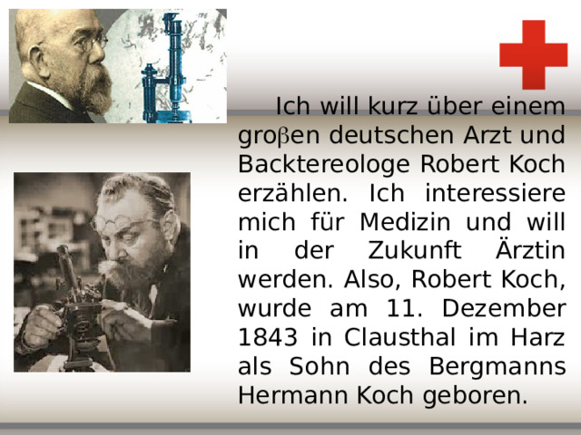 Ich will kurz über einem gro  en deutschen Arzt und Backtereologe Robert Koch erzählen. Ich interessiere mich f ür Medizin und will in der Zukunft Ärztin werden. Also, Robert Koch, wurde am 11. Dezember 1843 in Clausthal im Harz als Sohn des Bergmanns Hermann Koch geboren.