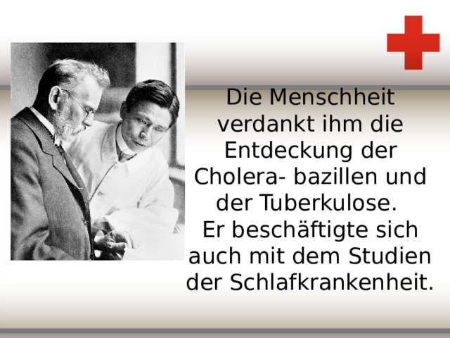 Die Menschheit verdankt ihm die Entdeckung der Cholera- bazillen und der Tuberkulose.  Er besch äftigte sich auch mit dem Studien der Schlafkrankenheit.