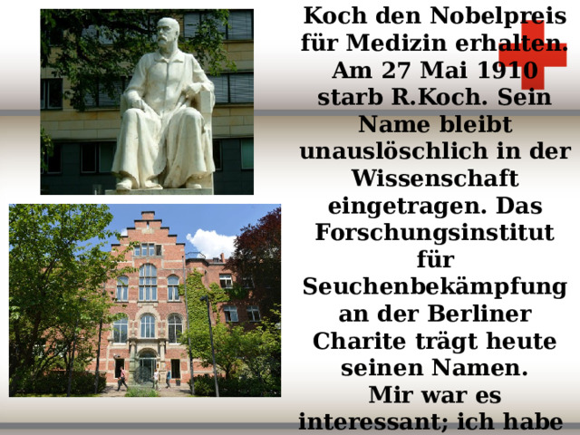 Im Yahre 1905 hat Koch den Nobelpreis für Medizin erhalten. Am 27 Mai 1910 starb R.Koch. Sein Name bleibt unauslöschlich in der Wissenschaft eingetragen. Das Forschungsinstitut für Seuchenbekämpfung an der Berliner Charite trägt heute seinen Namen.  Mir war es interessant; ich habe jetzt mehr über R.Koch erfahren.