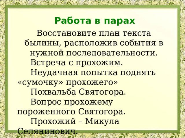 Работа в парах Восстановите план текста былины, расположив события в нужной последовательности.  Встреча с прохожим.  Неудачная попытка поднять «сумочку» прохожего»  Похвальба Святогора.  Вопрос прохожему пороженного Святогора.  Прохожий – Микула Селянинович.