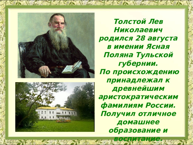 Толстой Лев Николаевич родился 28 августа в имении Ясная Поляна Тульской губернии.  По происхождению принадлежал к древнейшим аристократическим фамилиям России. Получил отличное домашнее образование и воспитание.