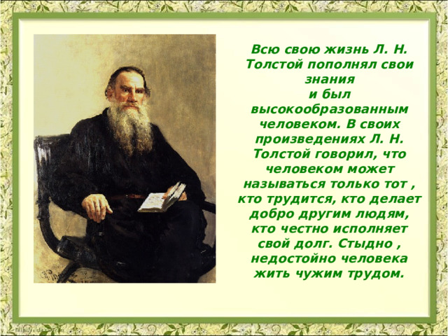 Всю свою жизнь Л. Н. Толстой пополнял свои знания и был высокообразованным человеком. В своих произведениях Л. Н. Толстой говорил, что человеком может называться только тот , кто трудится, кто делает добро другим людям, кто честно исполняет свой долг. Стыдно , недостойно человека жить чужим трудом.