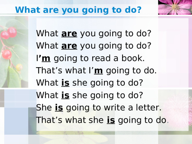 What  are  you going to do?   What  are  you going to do? What  are  you going to do? I ’ m  going to read a book. That’s what I’ m  going to do. What  is  she going to do? What  is  she going to do? She  is  going to write a letter. That’s what she  is  going to do .
