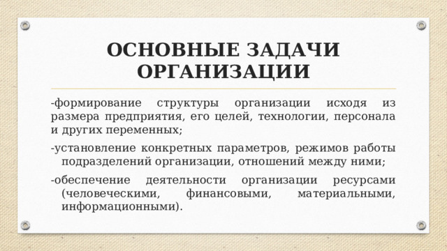 ОСНОВНЫЕ ЗАДАЧИ ОРГАНИЗАЦИИ - формирование структуры организации исходя из размера предприятия, его целей, технологии, персонала и других переменных; -установление конкретных параметров, режимов работы подразделений организации, отношений между ними; -обеспечение деятельности организации ресурсами (человеческими, финансовыми, материальными, информационными).