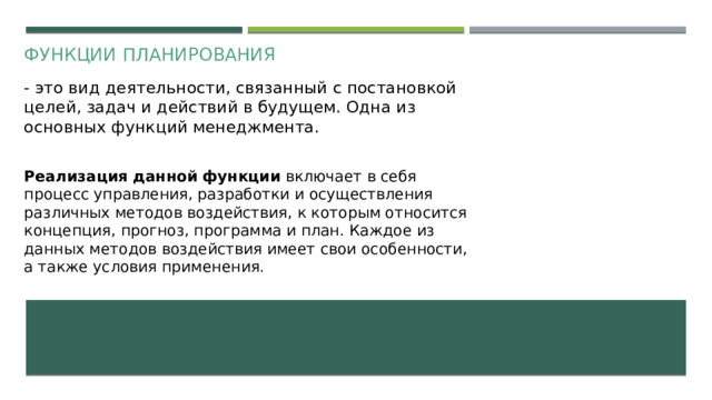 Функции планирования - это вид деятельности, связанный с постановкой целей, задач и действий в будущем. Одна из основных функций менеджмента. Реализация данной функции включает в себя процесс управления, разработки и осуществления различных методов воздействия, к которым относится концепция, прогноз, программа и план. Каждое из данных методов воздействия имеет свои особенности, а также условия применения.