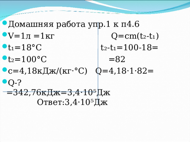 Домашняя работа упр.1 к п4.6 V=1л =1кг Q=сm(t₂-t₁) t₁=18°С t₂-t₁=100-18= t₂=100°С =82 с=4,18кДж/(кг·°С) Q=4,18·1·82= Q-? =342,76кДж=3,4·10⁵Дж Ответ:3,4·10⁵Дж