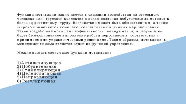 Функции мотивации заключаются в оказании воздействия на отдельного человека или  трудовой коллектив с целью создания побудительных мотивов к более эффективному  труду. Воздействие может быть общественным, а также широко применяется комплекс  коллективных и личных мер поощрения. Такое воздействие повышает эффективность  менеджмента, а результатом будет безукоризненное выполнение работы персоналом в  соответствии  с  принимаемыми  управленческими  решениями.  Таким  образом,  мотивация  в  менеджменте  сама  является  одной  из  функций  управления. Можно  назвать  следующие  функции  мотивации: