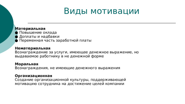 Виды мотивации Материальная  ● Повышение оклада  ● Доплаты и надбавки  ● Переменная часть заработной платы   Нематериальная  Вознаграждение за услуги, имеющее денежное выражение, но выдаваемое работнику в не денежной форме   Моральная  Вознаграждения, не имеющие денежного выражения   Организационная  Создание организационной культуры, поддерживающей мотивацию сотрудника на достижение целей компании