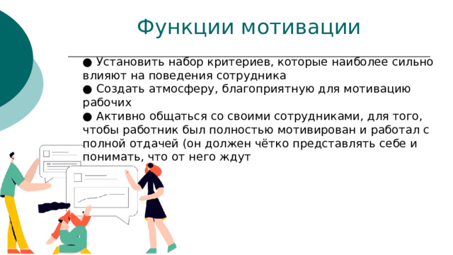 ● Установить набор критериев, которые наиболее сильно влияют на поведения сотрудника  ● Создать атмосферу, благоприятную для мотивацию рабочих  ● Активно общаться со своими сотрудниками, для того, чтобы работник был полностью мотивирован и работал с полной отдачей (он должен чётко представлять себе и понимать, что от него ждут Функции мотивации