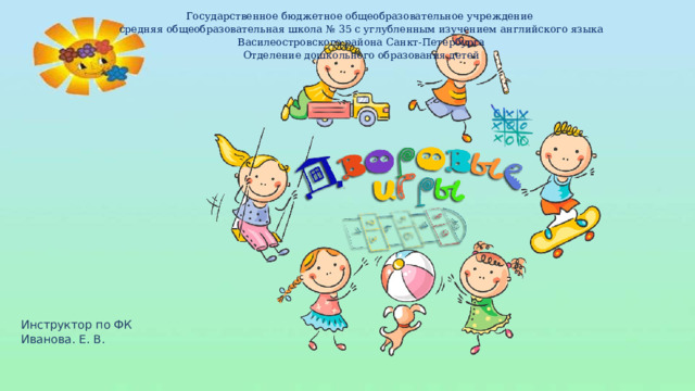 Государственное бюджетное общеобразовательное учреждение средняя общеобразовательная школа № 35 с углубленным изучением английского языка Василеостровского района Санкт-Петербурга Отделение дошкольного образования детей Инструктор по ФК Иванова. Е. В.