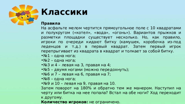 Классики Правила На асфальте мелом чертится прямоугольное поле с 10 квадратами и полукругом («котел», «вода», «огонь»). Вариантов прыжков и разметки площадки существует несколько. Но, как правило, игроки по очереди кидают битку (камушек, коробочка из-под леденцов и т.д.) в первый квадрат. Затем первый игрок перепрыгивает из квадрата в квадрат и толкает за собой битку. № 1 – одна нога; № 2 – одна нога; № 3 и 4 – левая на 3, правая на 4; № 5 – двумя ногами (можно передохнуть); № 6 и 7 – левая на 6, правая на 7; № 8 – одна нога; № 9 и 10 – левая на 9, правая на 10. Затем поворот на 180% и обратно тем же манером. Наступил на черту или битка на нее попала? Встал на обе ноги? Ход переходит к другому. Количество игроков:  не ограничено.