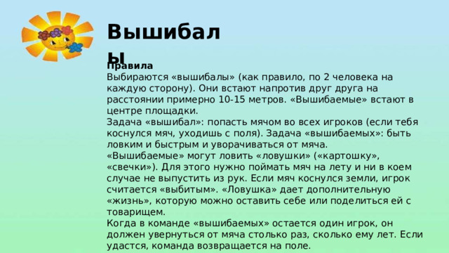 Вышибалы Правила Выбираются «вышибалы» (как правило, по 2 человека на каждую сторону). Они встают напротив друг друга на расстоянии примерно 10-15 метров. «Вышибаемые» встают в центре площадки. Задача «вышибал»: попасть мячом во всех игроков (если тебя коснулся мяч, уходишь с поля). Задача «вышибаемых»: быть ловким и быстрым и уворачиваться от мяча. «Вышибаемые» могут ловить «ловушки» («картошку», «свечки»). Для этого нужно поймать мяч на лету и ни в коем случае не выпустить из рук. Если мяч коснулся земли, игрок считается «выбитым». «Ловушка» дает дополнительную «жизнь», которую можно оставить себе или поделиться ей с товарищем. Когда в команде «вышибаемых» остается один игрок, он должен увернуться от мяча столько раз, сколько ему лет. Если удастся, команда возвращается на поле.