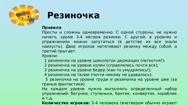 Резиночка Правила Просты и сложны одновременно. С одной стороны, не нужно ничего, кроме 3-4 метров резинки. С другой, в уровнях и упражнениях можно запутаться (в детстве их все знали наизусть). Двое игроков натягивают резинку между собой, а третий прыгает. Уровни:  1 резиночка на уровне щиколоток держащих (легкотня!);  2 резиночка на уровне колен (справлялись почти все);  3 резиночка на уровне бедер (как-то умудрялись!);  4 резиночка на талии (почти никому не удавалось);  5 резиночка на уровне груди и резиночка на уровне шее (за гранью фантастики). На каждом уровне нужно выполнить определенный набор упражнений: бегунки, ступеньки, бантик, конвертик, кораблик и т.д. Количество игроков:  3-4 человека (вчетвером обычно играют парами).