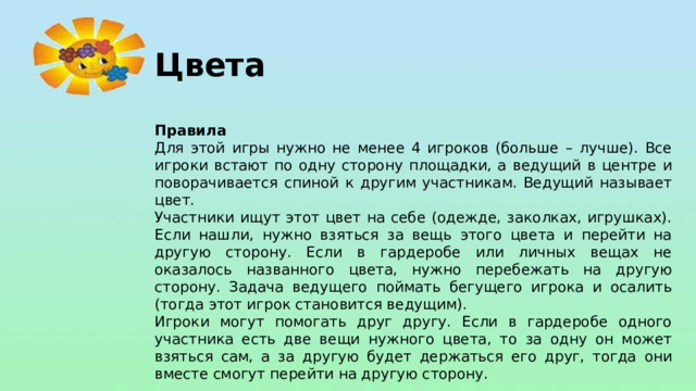 Цвета  Правила Для этой игры нужно не менее 4 игроков (больше – лучше). Все игроки встают по одну сторону площадки, а ведущий в центре и поворачивается спиной к другим участникам. Ведущий называет цвет. Участники ищут этот цвет на себе (одежде, заколках, игрушках). Если нашли, нужно взяться за вещь этого цвета и перейти на другую сторону. Если в гардеробе или личных вещах не оказалось названного цвета, нужно перебежать на другую сторону. Задача ведущего поймать бегущего игрока и осалить (тогда этот игрок становится ведущим). Игроки могут помогать друг другу. Если в гардеробе одного участника есть две вещи нужного цвета, то за одну он может взяться сам, а за другую будет держаться его друг, тогда они вместе смогут перейти на другую сторону.