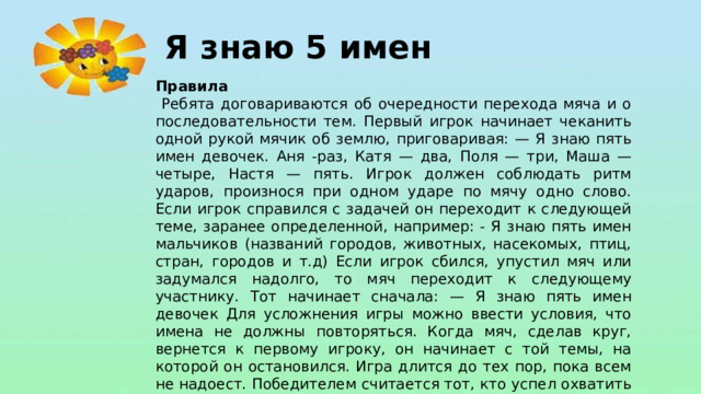 Я знаю 5 имен Правила  Ребята договариваются об очередности перехода мяча и о последовательности тем. Первый игрок начинает чеканить одной рукой мячик об землю, приговаривая: — Я знаю пять имен девочек. Аня -раз, Катя — два, Поля — три, Маша — четыре, Настя — пять. Игрок должен соблюдать ритм ударов, произнося при одном ударе по мячу одно слово. Если игрок справился с задачей он переходит к следующей теме, заранее определенной, например: - Я знаю пять имен мальчиков (названий городов, животных, насекомых, птиц, стран, городов и т.д) Если игрок сбился, упустил мяч или задумался надолго, то мяч переходит к следующему участнику. Тот начинает сначала: — Я знаю пять имен девочек Для усложнения игры можно ввести условия, что имена не должны повторяться. Когда мяч, сделав круг, вернется к первому игроку, он начинает с той темы, на которой он остановился. Игра длится до тех пор, пока всем не надоест. Победителем считается тот, кто успел охватить максимальное количество тем 10.
