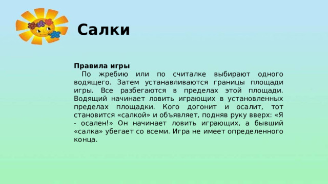 Салки Правила игры  По жребию или по считалке выбирают одного водящего. Затем устанавливаются границы площади игры. Все разбегаются в пределах этой площади. Водящий начинает ловить играющих в установленных пределах площадки. Кого догонит и осалит, тот становится «салкой» и объявляет, подняв руку вверх: «Я - осален!» Он начинает ловить играющих, а бывший «салка» убегает со всеми. Игра не имеет определенного конца.