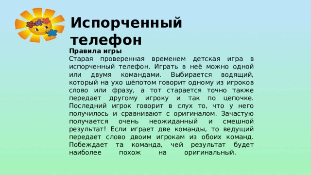 Испорченный телефон Правила игры Старая проверенная временем детская игра в испорченный телефон. Играть в неё можно одной или двумя командами. Выбирается водящий, который на ухо шёпотом говорит одному из игроков слово или фразу, а тот старается точно также передает другому игроку и так по цепочке. Последний игрок говорит в слух то, что у него получилось и сравнивают с оригиналом. Зачастую получается очень неожиданный и смешной результат! Если играет две команды, то ведущий передает слово двоим игрокам из обоих команд. Побеждает та команда, чей результат будет наиболее похож на оригинальный.