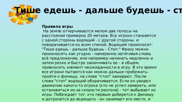 Тише едешь - дальше будешь - стоп! Правила игры  На земле отчерчиваются мелом две полосы на расстоянии примерно 20 метров. Все игроки становятся с одной стороны водящий - с другой стороны, и поворачивается ко всем спиной. Водящий произносит: 