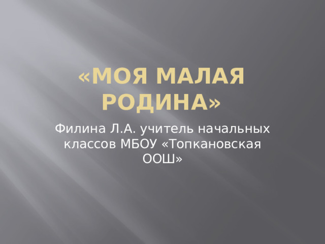 «Моя малая Родина» Филина Л.А. учитель начальных классов МБОУ «Топкановская ООШ»