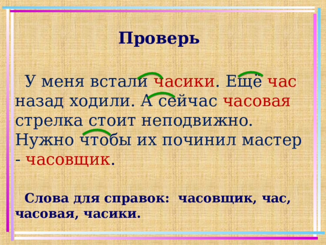 Проверь У меня встали часики . Ещё час  назад ходили. А сейчас часовая стрелка стоит неподвижно. Нужно чтобы их починил мастер - часовщик . Слова для справок: часовщик, час, часовая, часики.