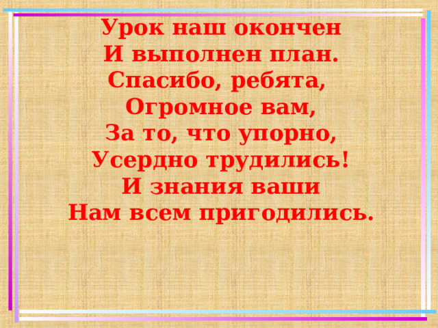 Урок наш окончен И выполнен план. Спасибо, ребята, Огромное вам, За то, что упорно, Усердно трудились! И знания ваши Нам всем пригодились.