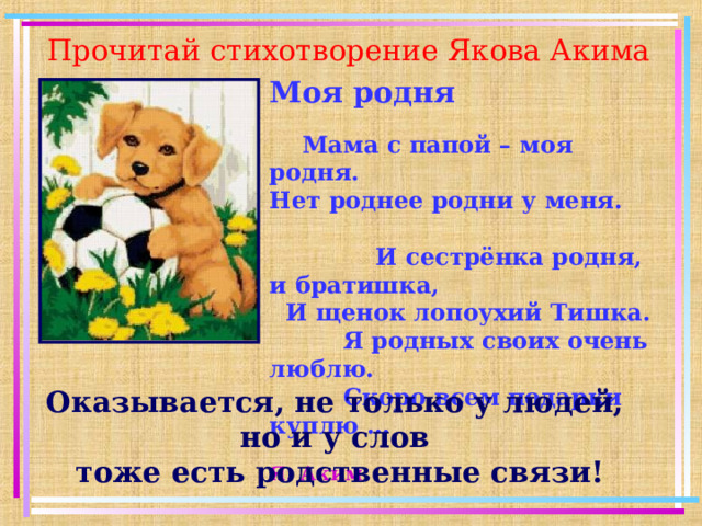 Прочитай стихотворение Якова Акима Моя родня   Мама с папой – моя родня.  Нет роднее родни у меня.   И сестрёнка родня, и братишка,  И щенок лопоухий Тишка.  Я родных своих очень люблю.  Скоро всем подарки куплю …   Я. Аким Оказывается, не только у людей, но и у слов  тоже есть родственные связи!