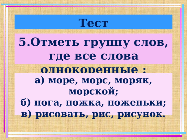 Тест 5.Отметь группу слов, где все слова однокоренные : а) море, морс, моряк, морской; б) нога, ножка, ноженьки; в) рисовать, рис, рисунок.