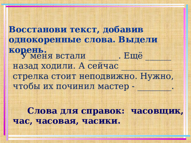 Восстанови текст, добавив однокоренные слова. Выдели корень.  У меня встали _______. Ещё ______ назад ходили. А сейчас ____________ стрелка стоит неподвижно. Нужно, чтобы их починил мастер - ________.  Слова для справок: часовщик, час, часовая, часики.
