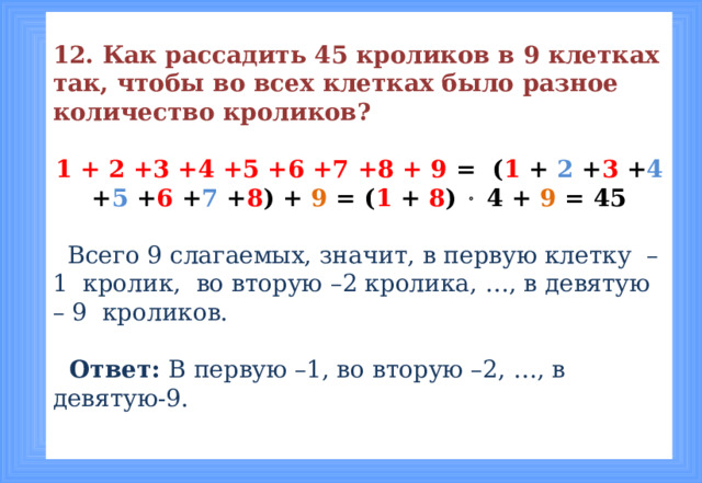 12. Как рассадить 45 кроликов в 9 клетках так, чтобы во всех клетках было разное количество кроликов? 1 + 2 +3 +4 +5 +6 +7 +8 + 9 = ( 1 + 2 + 3 + 4 + 5 + 6 + 7 + 8 ) + 9 = ( 1 + 8 )  4 + 9 = 45  Всего 9 слагаемых, значит, в первую клетку –1 кролик, во вторую –2 кролика, …, в девятую – 9 кроликов.   Ответ: В первую –1, во вторую –2, …, в девятую-9.