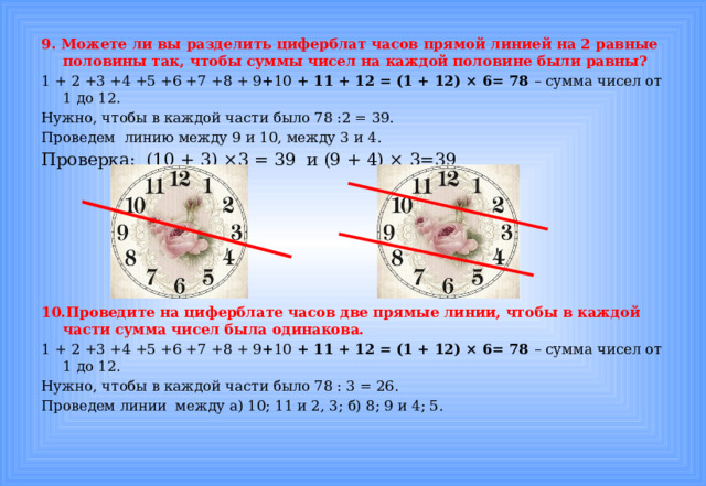 9. Можете ли вы разделить циферблат часов прямой линией на 2 равные половины так, чтобы суммы чисел на каждой половине были равны? 1 + 2 +3 +4 +5 +6 +7 +8 + 9 + 10 + 11 + 12 = (1 + 12) × 6= 78 – сумма чисел от 1 до 12. Нужно, чтобы в каждой части было 78 :2 = 39. Проведем линию между 9 и 10, между 3 и 4. Проверка: (10 + 3) ×3 = 39 и (9 + 4) × 3=39    10.Проведите на циферблате часов две прямые линии, чтобы в каждой части сумма чисел была одинакова. 1 + 2 +3 +4 +5 +6 +7 +8 + 9 + 10 + 11 + 12 = (1 + 12) × 6= 78 – сумма чисел от 1 до 12. Нужно, чтобы в каждой части было 78 : 3 = 26. Проведем линии между а) 10; 11 и 2, 3; б) 8; 9 и 4; 5.