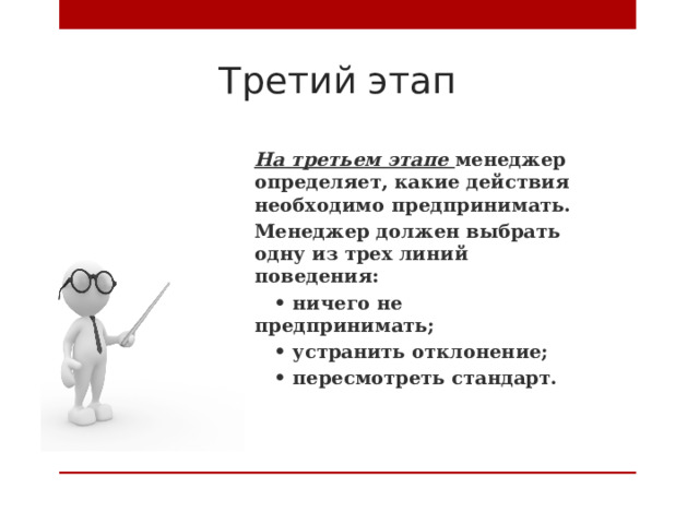 Третий этап На третьем этапе менеджер определяет, какие действия необходимо предпринимать. Менеджер должен выбрать одну из трех линий поведения: • ничего не предпринимать; • устранить отклонение; • пересмотреть стандарт.