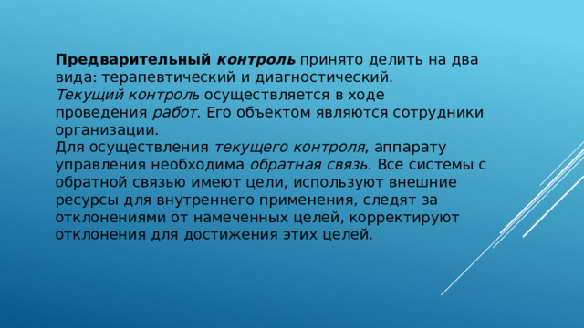 Предварительный  контроль  принято делить на два вида: терапевтический и диагностический. Текущий контроль  осуществляется в ходе проведения  работ . Его объектом являются сотрудники организации. Для осуществления  текущего контроля , аппарату управления необходима  обратная связь . Все системы с обратной связью имеют цели, используют внешние ресурсы для внутреннего применения, следят за отклонениями от намеченных целей, корректируют отклонения для достижения этих целей.