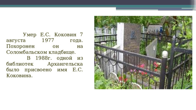 Умер Е.С. Коковин 7 августа 1977 года. Похоронен  он на Соломбальском кладбище.  В 1988г. одной из библиотек Архангельска было присвоено имя Е.С. Коковина.