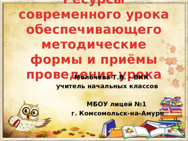 Ресурсы современного урока обеспечивающего методические формы и приёмы проведения урока    Молочева Т.В. – ВКК    учитель начальных классов    МБОУ лицей №1    г. Комсомольск-на-Амуре