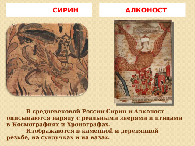 СИРИН  АЛКОНОСТ  В средневековой России Сирин и Алконост описываются наряду с реальными зверями и птицами в Космографиях и Хронографах.   Изображаются в каменной и деревянной резьбе, на сундучках и на вазах.