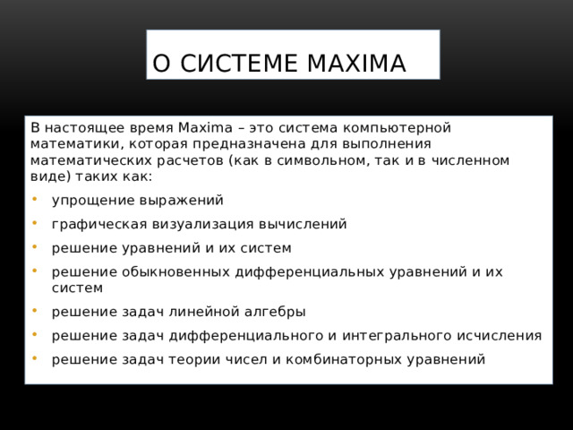 О системе Maxima В настоящее время Maxima – это система компьютерной математики, которая предназначена для выполнения математических расчетов (как в символьном, так и в численном виде) таких как: