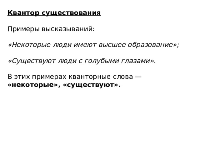 Квантор существования  Примеры высказываний: «Некоторые люди имеют высшее образование»;  «Существуют люди с голубыми глазами».  В этих примерах кванторные слова — «некоторые»,  «существуют».