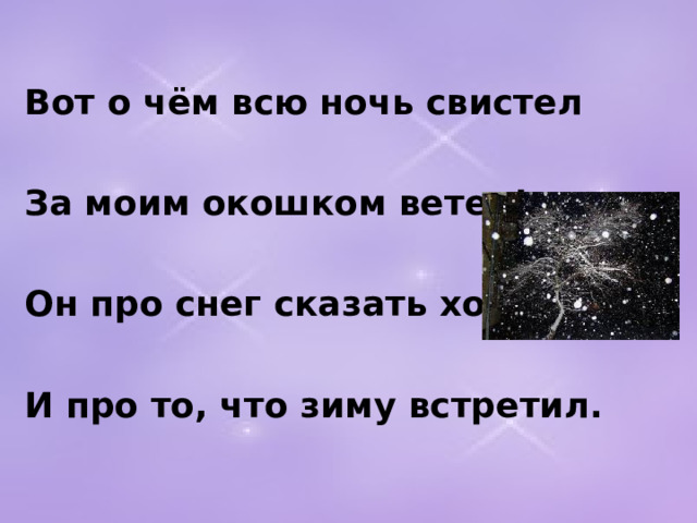 Вот о чём всю ночь свистел  За моим окошком ветер!  Он про снег сказать хотел  И про то, что зиму встретил.