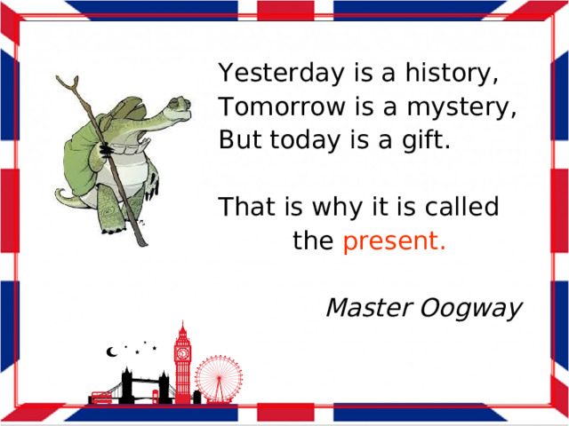 Yesterday is a history, Tomorrow is a mystery, But today is a gift. That is why it is called the present. Master Oogway