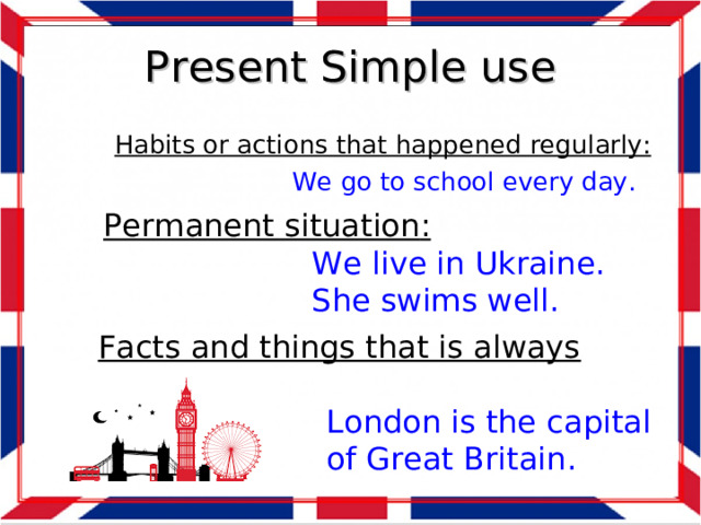 Present Simple use Habits or actions that happened regularly :   We go to school every day. Permanent situation :  We live in Ukraine.  She swims well. Facts and things that is always true :  London is the capital  of Great Britain.