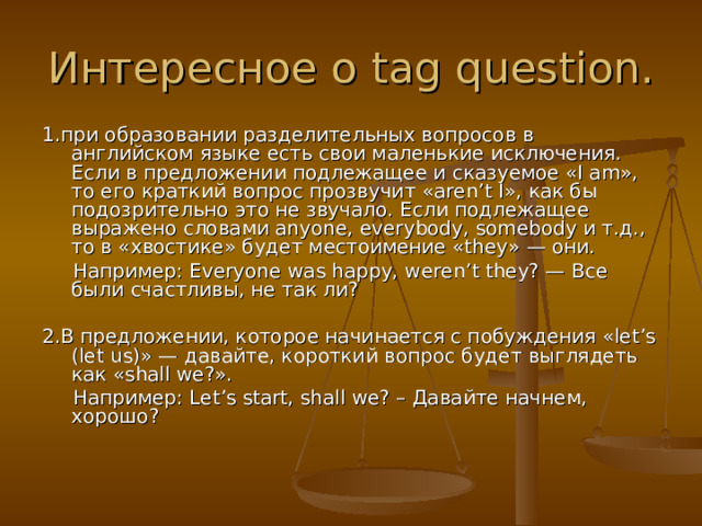 Интересное о tag question. 1. при образовании разделительных вопросов в английском языке есть свои маленькие исключения. Если в предложении подлежащее и сказуемое «I am», то его краткий вопрос прозвучит «aren’t I», как бы подозрительно это не звучало. Если подлежащее выражено словами anyone, everybody, somebody и т.д., то в «хвостике» будет местоимение «they» — они.   Например: Everyone was happy, weren’t they? — Все были счастливы, не так ли? 2. В предложении, которое начинается с побуждения «let’s (let us)» — давайте, короткий вопрос будет выглядеть как «shall we?».  Например: Let’s start, shall we? – Давайте начнем, хорошо?