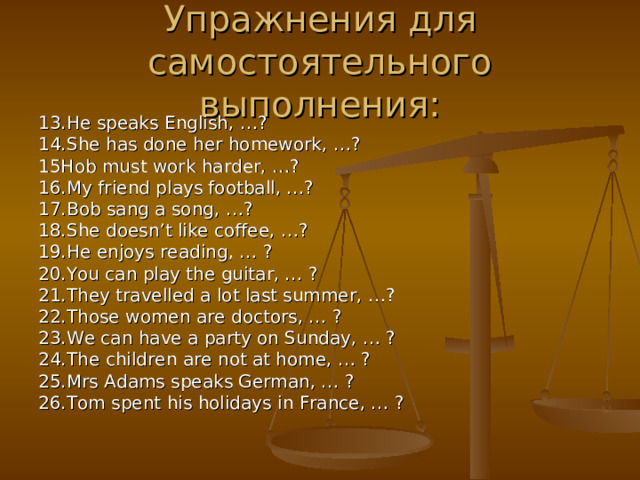 Упражнения для самостоятельного выполнения: 13. He speaks English, …? 14. She has done her homework, …? 15Hob must work harder, … ? 16. My friend plays football, …? 17. Bob sang a song, …? 18. She doesn’t like coffee, …? 19. He enjoys reading, … ? 20. You can play the guitar, … ? 21. They travelled a lot last summer, …? 22. Those women are doctors, … ? 23. We can have a party on Sunday, … ? 24. The children are not at home, … ? 25. Mrs Adams speaks German, … ? 26. Tom spent his holidays in France, … ?