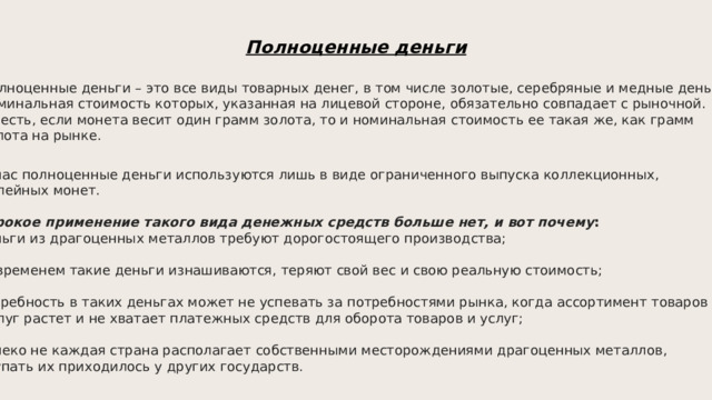 Полноценные деньги Полноценные деньги – это все виды товарных денег, в том числе золотые, серебряные и медные деньги,  номинальная стоимость которых, указанная на лицевой стороне, обязательно совпадает с рыночной.  То есть, если монета весит один грамм золота, то и номинальная стоимость ее такая же, как грамм  золота на рынке. Сейчас полноценные деньги используются лишь в виде ограниченного выпуска коллекционных,  юбилейных монет.    Широкое применение такого вида денежных средств больше нет, и вот почему :