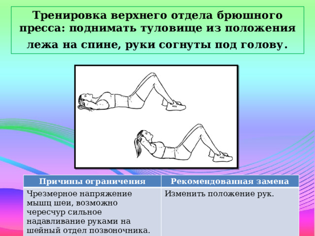 Тренировка верхнего отдела брюшного пресса: поднимать туловище из положения лежа на спине, руки согнуты под голову . Причины ограничения Чрезмерное напряжение мышц шеи, возможно чересчур сильное надавливание руками на шейный отдел позвоночника. Рекомендованная замена Изменить положение рук.