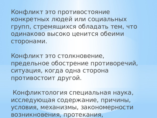 Конфликт это противостояние конкретных людей или социальных групп, стремящихся обладать тем, что одинаково высоко ценится обеими сторонами. Конфликт это столкновение, предельное обострение противоречий, ситуация, когда одна сторона противостоит другой.  Конфликтология специальная наука, исследующая содержание, причины, условия, механизмы, закономерности возникновения, протекания, разрешения, регулирования конфликтов.