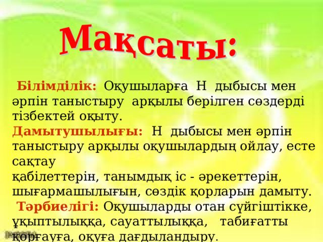 Білімділік:  Оқушыларға Н дыбысы мен әрпін таныстыру арқылы берілген сөздерді тізбектей оқыту. Дамытушылығы:  Н дыбысы мен әрпін таныстыру арқылы оқушылардың ойлау, есте сақтау қабілеттерін, танымдық іс - әрекеттерін, шығармашылығын, сөздік қорларын дамыту.  Тәрбиелігі:  Оқушыларды отан сүйгіштікке, ұқыптылыққа, сауаттылыққа, табиғатты қорғауға, оқуға дағдыландыру .